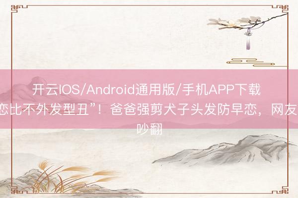 开云IOS/Android通用版/手机APP下载 “早恋比不外发型丑”!爸爸强剪犬子头发防早恋,网友吵翻