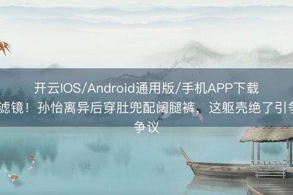 开云IOS/Android通用版/手机APP下载 无滤镜！孙怡离异后穿肚兜配阔腿裤，这躯壳绝了引争议
