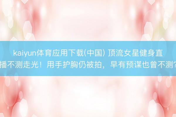 kaiyun体育应用下载(中国) 顶流女星健身直播不测走光！用手护胸仍被拍，早有预谋也曾不测？