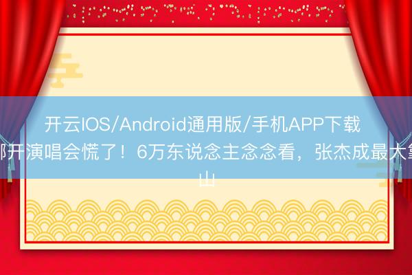 开云IOS/Android通用版/手机APP下载 谢娜开演唱会慌了！6万东说念主念念看，张杰成最大靠山