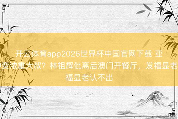 开云体育app2026世界杯中国官网下载 亚视男神变浓重大叔？林祖辉仳离后澳门开餐厅，发福显老认不出