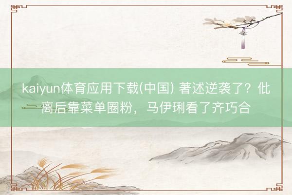 kaiyun体育应用下载(中国) 著述逆袭了？仳离后靠菜单圈粉，马伊琍看了齐巧合