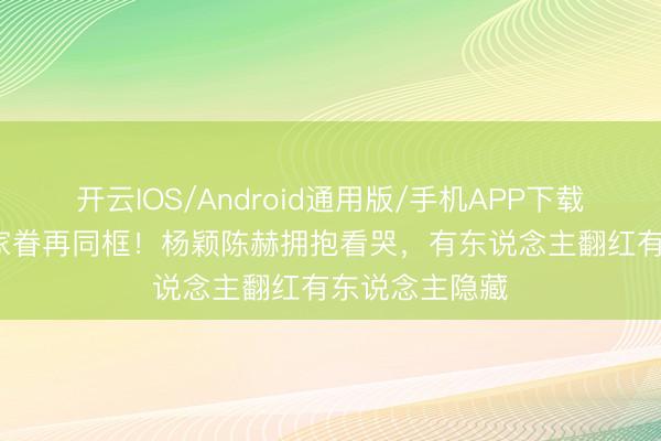 开云IOS/Android通用版/手机APP下载 12年后跑男家眷再同框!杨颖陈赫拥抱看哭,有东说念主翻红有东说念主隐藏