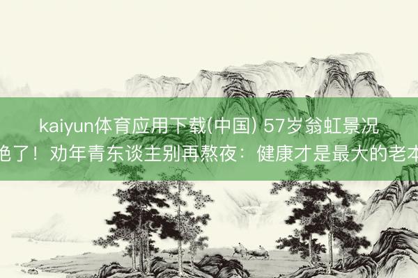 kaiyun体育应用下载(中国) 57岁翁虹景况绝了!劝年青东谈主别再熬夜:健康才是最大的老本