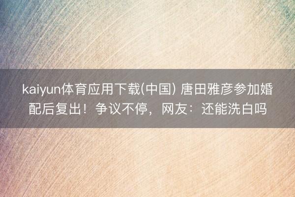 kaiyun体育应用下载(中国) 唐田雅彦参加婚配后复出！争议不停，网友：还能洗白吗