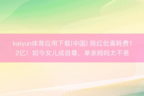 kaiyun体育应用下载(中国) 陈红仳离耗费12亿！如今女儿成自尊，单亲姆妈太不易