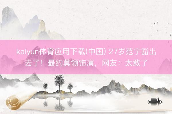 kaiyun体育应用下载(中国) 27岁范宁豁出去了！最约莫领饰演，网友：太敢了