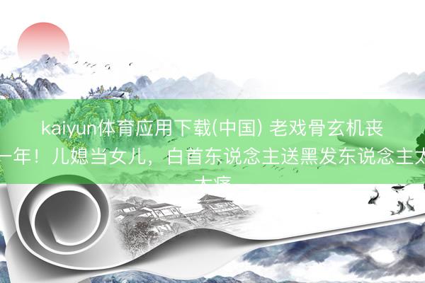 kaiyun体育应用下载(中国) 老戏骨玄机丧子一年!儿媳当女儿,白首东说念主送黑发东说念主太痛
