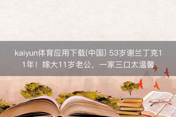 kaiyun体育应用下载(中国) 53岁谢兰丁克11年！嫁大11岁老公，一家三口太温馨