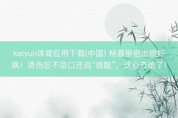 kaiyun体育应用下载(中国) 杨蓉带疤出镜好飒!烫伤后不忌口还说“很酷”,这心态绝了!