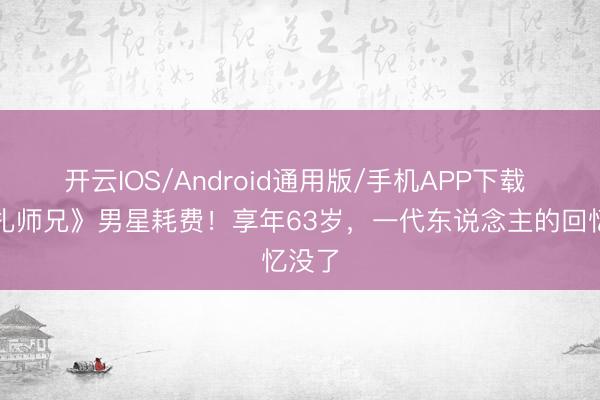 开云IOS/Android通用版/手机APP下载 《新扎师兄》男星耗费!享年63岁,一代东说念主的回忆没了