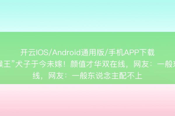 开云IOS/Android通用版/手机APP下载 34岁“好意思猴王”犬子于今未嫁！颜值才华双在线，网友：一般东说念主配不上