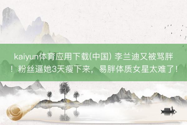 kaiyun体育应用下载(中国) 李兰迪又被骂胖！粉丝逼她3天瘦下来，易胖体质女星太难了！