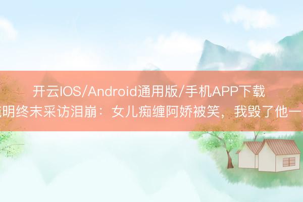 开云IOS/Android通用版/手机APP下载 施明终末采访泪崩：女儿痴缠阿娇被笑，我毁了他一生