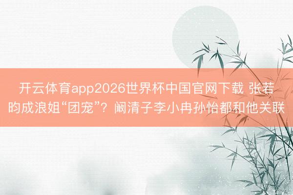 开云体育app2026世界杯中国官网下载 张若昀成浪姐“团宠”？阚清子李小冉孙怡都和他关联