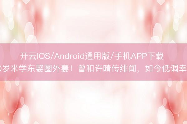 开云IOS/Android通用版/手机APP下载 60岁米学东娶圈外妻！曾和许晴传绯闻，如今低调幸福