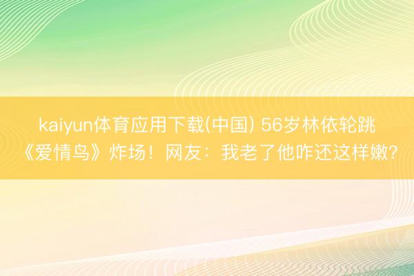 kaiyun体育应用下载(中国) 56岁林依轮跳《爱情鸟》炸场！网友：我老了他咋还这样嫩？