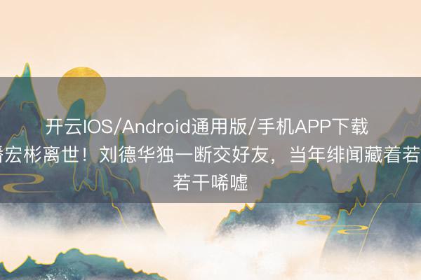 开云IOS/Android通用版/手机APP下载 63岁潘宏彬离世！刘德华独一断交好友，当年绯闻藏着若干唏嘘