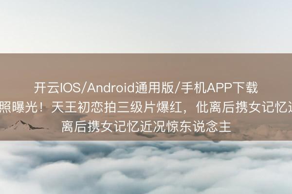 开云IOS/Android通用版/手机APP下载 60岁姚正菁近照曝光！天王初恋拍三级片爆红，仳离后携女记忆近况惊东说念主