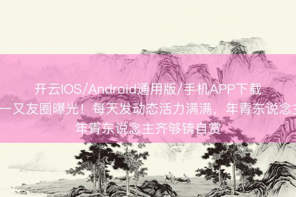 开云IOS/Android通用版/手机APP下载 70岁刘晓庆一又友圈曝光！每天发动态活力满满，年青东说念主齐够锛自赏