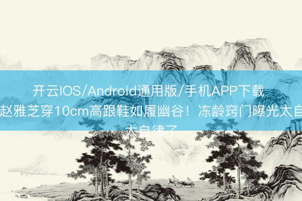 开云IOS/Android通用版/手机APP下载 72岁赵雅芝穿10cm高跟鞋如履幽谷!冻龄窍门曝光太自律了