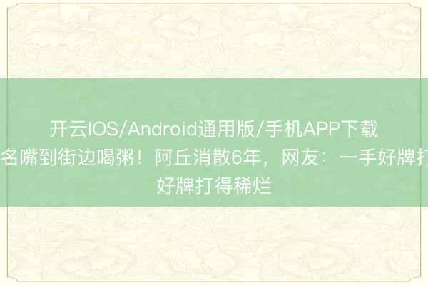 开云IOS/Android通用版/手机APP下载 从央视名嘴到街边喝粥！阿丘消散6年，网友：一手好牌打得稀烂