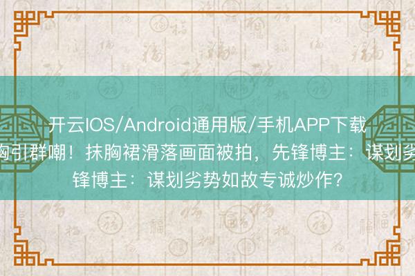 开云IOS/Android通用版/手机APP下载 迪丽热巴红毯捂胸引群嘲！抹胸裙滑落画面被拍，先锋博主：谋划劣势如故专诚炒作？