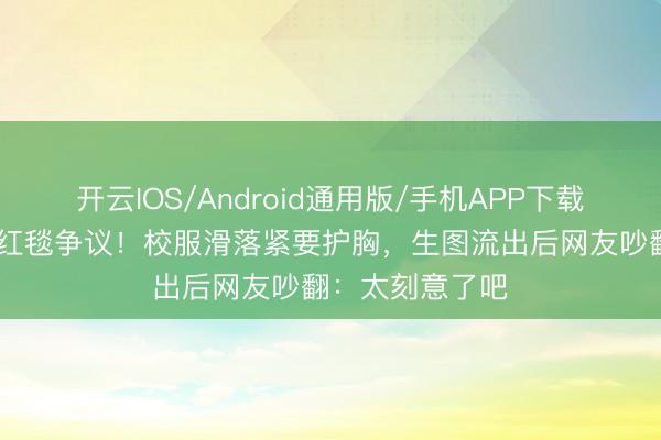 开云IOS/Android通用版/手机APP下载 迪丽热巴又陷红毯争议！校服滑落紧要护胸，生图流出后网友吵翻：太刻意了吧
