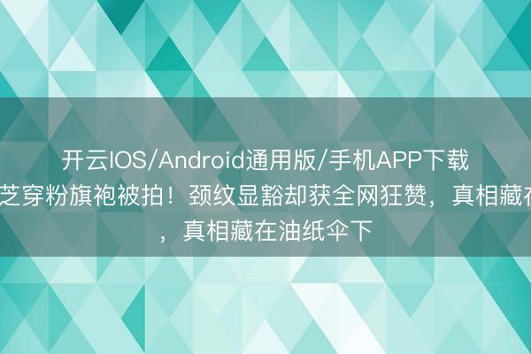 开云IOS/Android通用版/手机APP下载 73岁赵雅芝穿粉旗袍被拍！颈纹显豁却获全网狂赞，真相藏在油纸伞下
