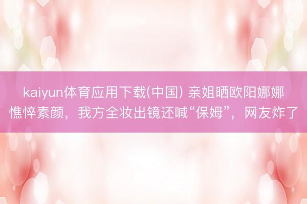 kaiyun体育应用下载(中国) 亲姐晒欧阳娜娜憔悴素颜，我方全妆出镜还喊“保姆”，网友炸了