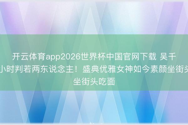 开云体育app2026世界杯中国官网下载 吴千语24小时判若两东说念主！盛典优雅女神如今素颜坐街头吃面