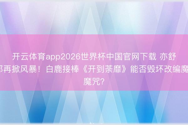 开云体育app2026世界杯中国官网下载 亦舒女郎再掀风暴！白鹿接棒《开到荼靡》能否毁坏改编魔咒？