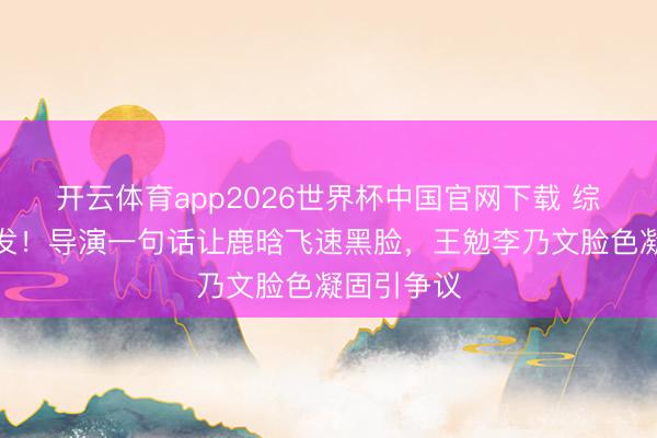 开云体育app2026世界杯中国官网下载 综艺现场突发！导演一句话让鹿晗飞速黑脸，王勉李乃文脸色凝固引争议