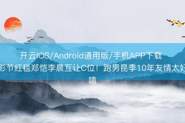 开云IOS/Android通用版/手机APP下载 北影节红毯郑恺李晨互让C位！跑男昆季10年友情太好嗑
