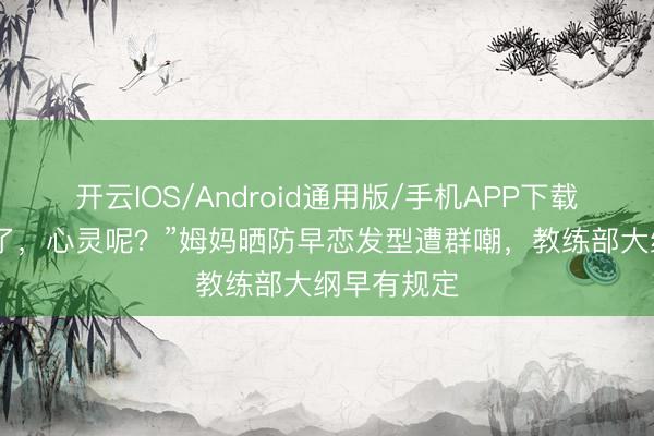 开云IOS/Android通用版/手机APP下载 颜值安全了,心灵呢?”姆妈晒防早恋发型遭群嘲,教练部大纲早有规定