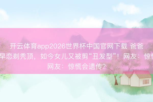 开云体育app2026世界杯中国官网下载 爸爸为防犬子早恋剃秃顶，如今女儿又被剪“丑发型”！网友：惊慌会遗传？