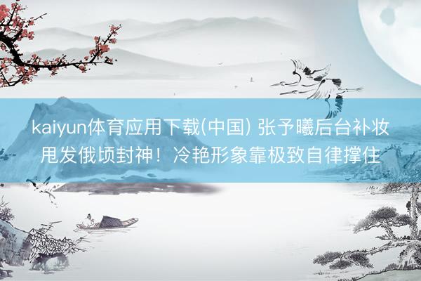 kaiyun体育应用下载(中国) 张予曦后台补妆甩发俄顷封神！冷艳形象靠极致自律撑住