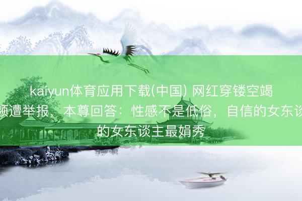 kaiyun体育应用下载(中国) 网红穿镂空竭诚裙拍视频遭举报，本尊回答：性感不是低俗，自信的女东谈主最娟秀