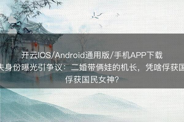 开云IOS/Android通用版/手机APP下载 瞿颖丈夫身份曝光引争议：二婚带俩娃的机长，凭啥俘获国民女神？