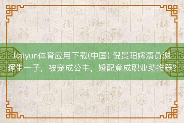 kaiyun体育应用下载(中国) 倪景阳嫁演员谢晖生一子，被宠成公主，婚配竟成职业助推器？
