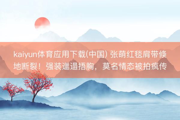 kaiyun体育应用下载(中国) 张萌红毯肩带倏地断裂！强装邋遢捂胸，莫名情态被拍疯传