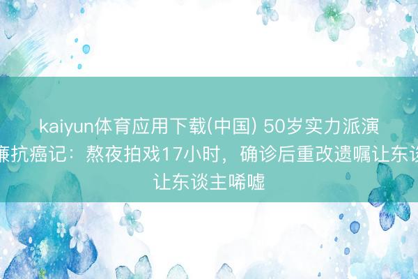 kaiyun体育应用下载(中国) 50岁实力派演员立威廉抗癌记:熬夜拍戏17小时,确诊后重改遗嘱让东谈主唏嘘