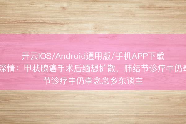 开云IOS/Android通用版/手机APP下载 立威廉遗嘱藏深情:甲状腺癌手术后缅想扩散,肺结节诊疗中仍牵念念乡东谈主