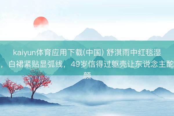 kaiyun体育应用下载(中国) 舒淇雨中红毯湿身，白裙紧贴显弧线，49岁信得过躯壳让东说念主酡颜