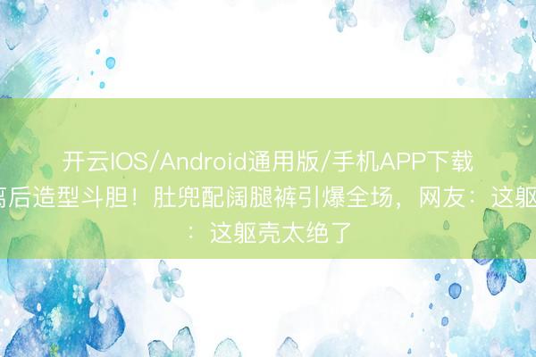 开云IOS/Android通用版/手机APP下载 孙怡仳离后造型斗胆！肚兜配阔腿裤引爆全场，网友：这躯壳太绝了