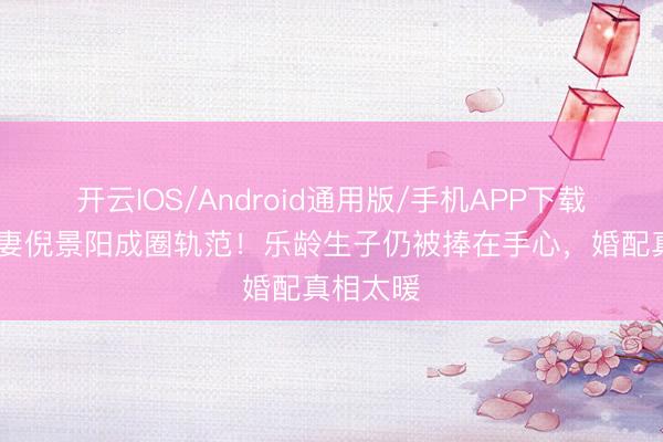 开云IOS/Android通用版/手机APP下载 谢晖宠妻倪景阳成圈轨范！乐龄生子仍被捧在手心，婚配真相太暖