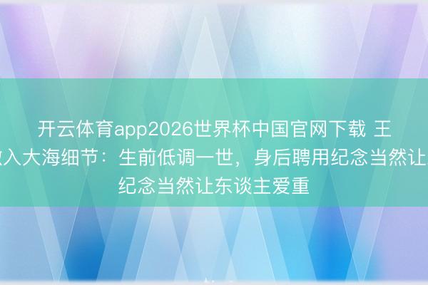 开云体育app2026世界杯中国官网下载 王志文骨灰撒入大海细节:生前低调一世,身后聘用纪念当然让东谈主爱重