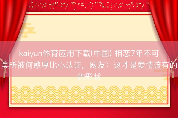 kaiyun体育应用下载(中国) 相恋7年不可婚？吴昕被何憨厚比心认证，网友：这才是爱情该有的形状