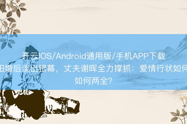 开云IOS/Android通用版/手机APP下载 倪景阳婚后淡出银幕，丈夫谢晖全力撑抓：爱情行状如何两全？