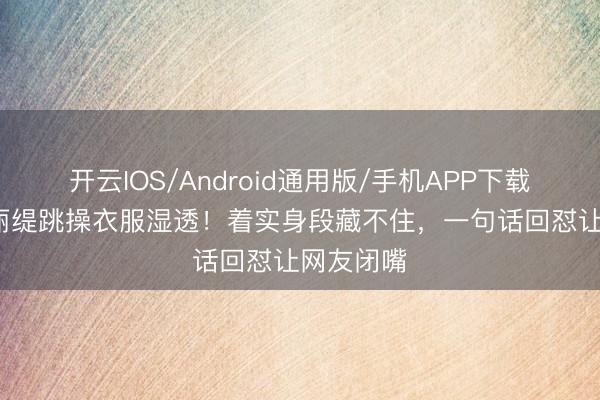 开云IOS/Android通用版/手机APP下载 55岁钟丽缇跳操衣服湿透！着实身段藏不住，一句话回怼让网友闭嘴